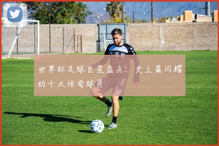 世界杯足球巨星盘点：史上最闪耀的十大传奇球员