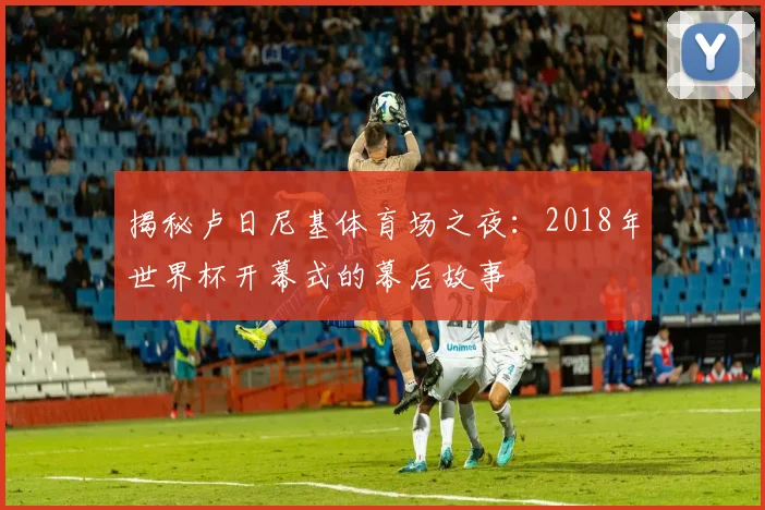 揭秘卢日尼基体育场之夜：2018年世界杯开幕式的幕后故事