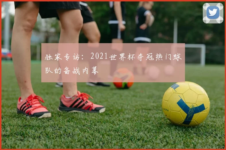 独家专访:2021世界杯夺冠热门球队的备战内幕