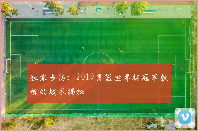 独家专访:2019男篮世界杯冠军教练的战术揭秘