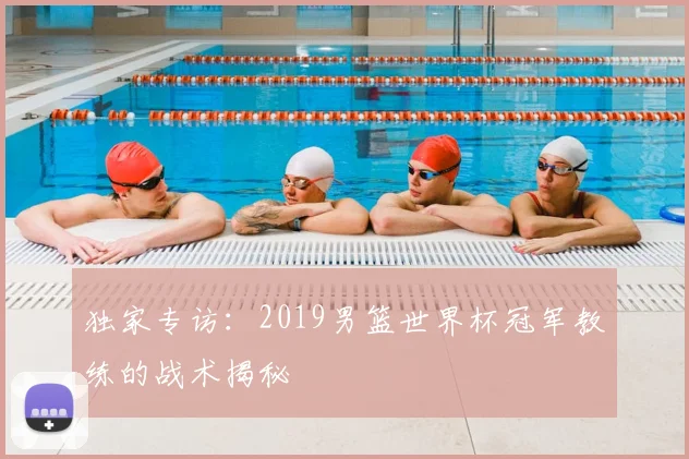 独家专访：2019男篮世界杯冠军教练的战术揭秘