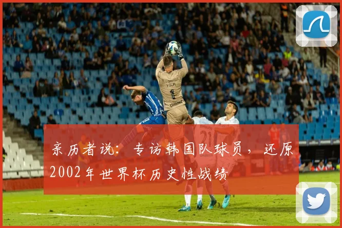 亲历者说:专访韩国队球员,还原2002年世界杯历史性战绩