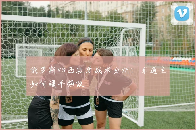 俄罗斯vs西班牙战术分析：东道主如何逼平强敌