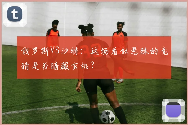 俄罗斯VS沙特:这场看似悬殊的竞猜是否暗藏玄机?