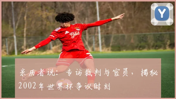 亲历者说:专访裁判与官员,揭秘2002年世界杯争议时刻