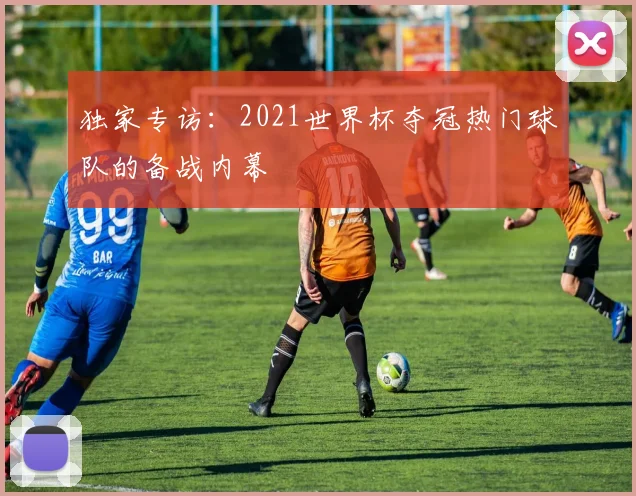 独家专访：2021世界杯夺冠热门球队的备战内幕