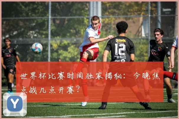 世界杯比赛时间独家揭秘:今晚焦点战几点开赛?
