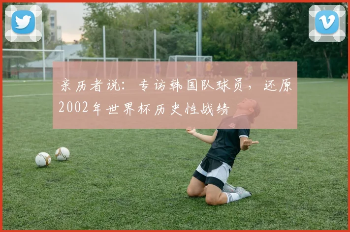 亲历者说:专访韩国队球员,还原2002年世界杯历史性战绩