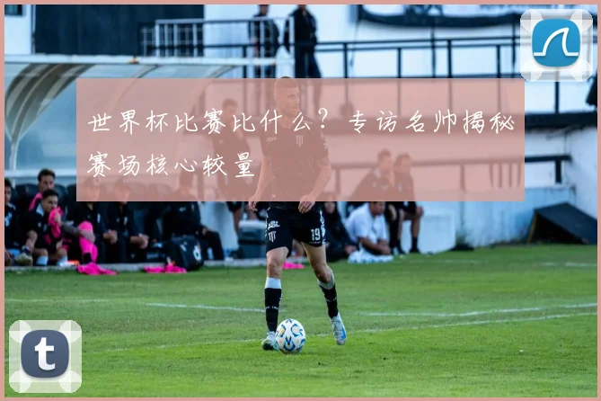 世界杯比赛比什么?专访名帅揭秘赛场核心较量