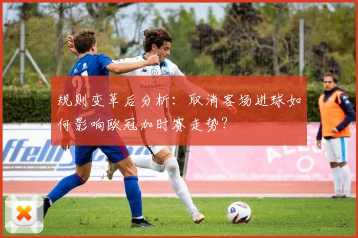 规则变革后分析：取消客场进球如何影响欧冠加时赛走势？