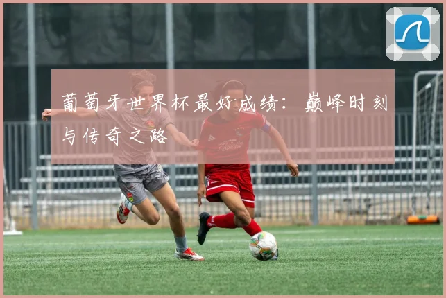 葡萄牙世界杯最好成绩：巅峰时刻与传奇之路