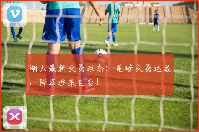湖人最新交易动态：重磅交易达成，阵容迎来巨变！