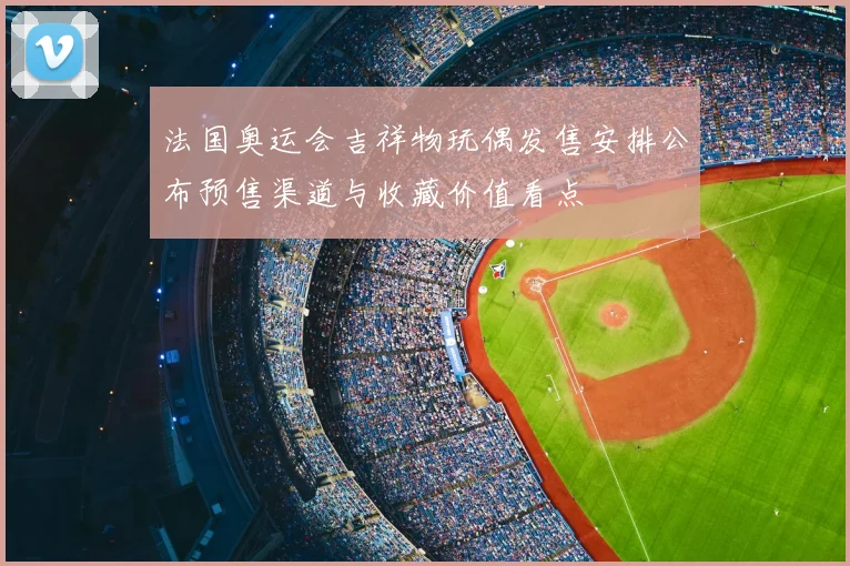 法国奥运会吉祥物玩偶发售安排公布预售渠道与收藏价值看点
