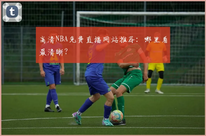 高清NBA免费直播网站推荐：哪里看最清晰？