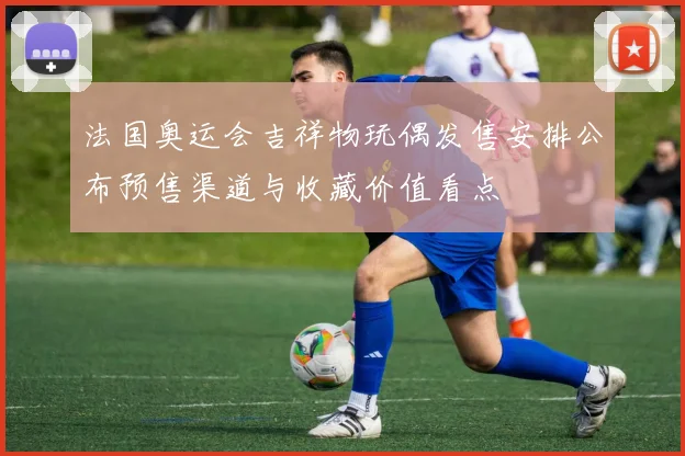 法国奥运会吉祥物玩偶发售安排公布预售渠道与收藏价值看点