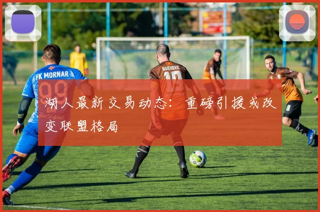 湖人最新交易动态:重磅引援或改变联盟格局