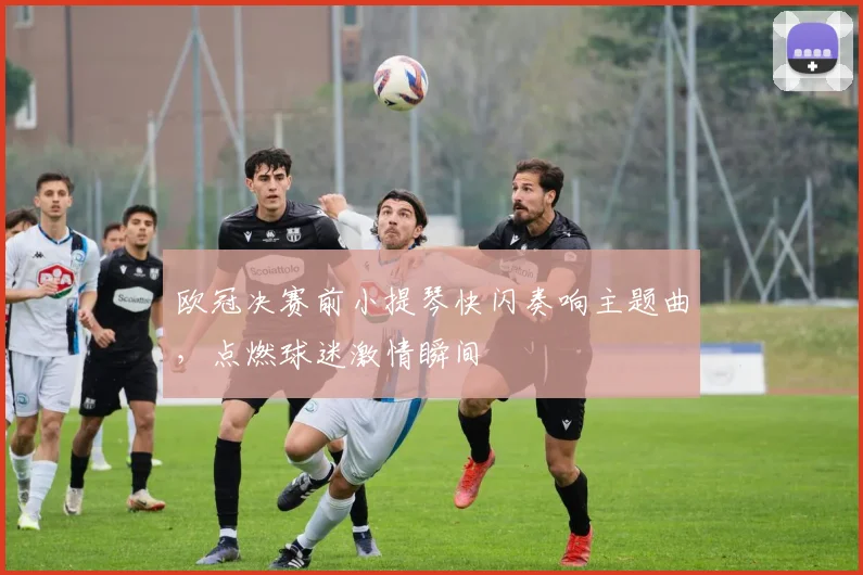 欧冠决赛前小提琴快闪奏响主题曲，点燃球迷激情瞬间