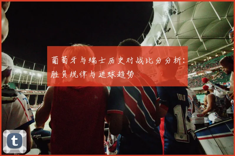 葡萄牙与瑞士历史对战比分分析：胜负规律与进球趋势