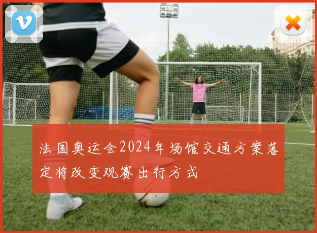 法国奥运会2024年场馆交通方案落定将改变观赛出行方式