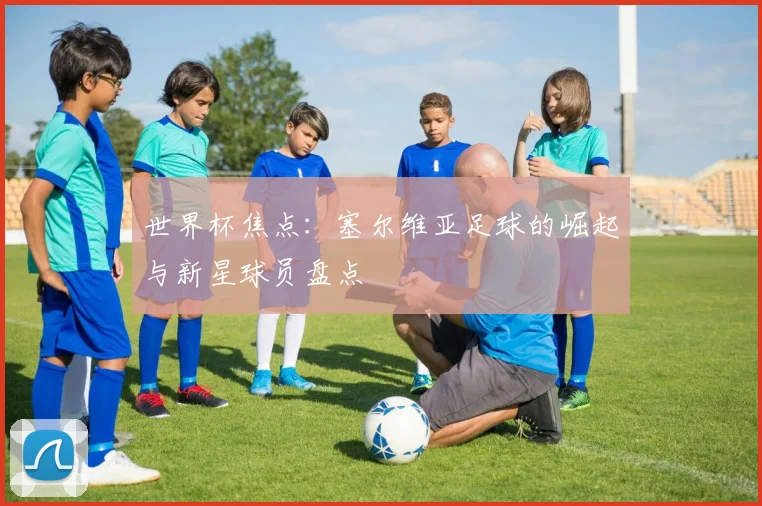 世界杯焦点：塞尔维亚足球的崛起与新星球员盘点
